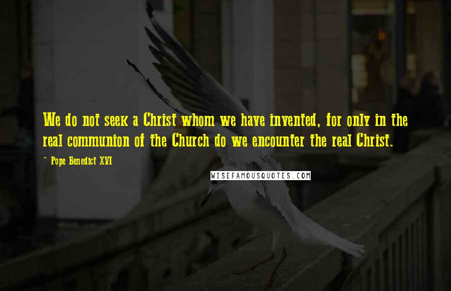 Pope Benedict XVI Quotes: We do not seek a Christ whom we have invented, for only in the real communion of the Church do we encounter the real Christ.