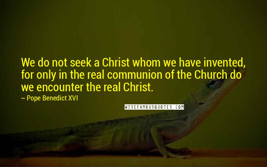 Pope Benedict XVI Quotes: We do not seek a Christ whom we have invented, for only in the real communion of the Church do we encounter the real Christ.