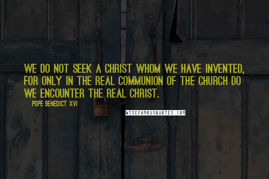 Pope Benedict XVI Quotes: We do not seek a Christ whom we have invented, for only in the real communion of the Church do we encounter the real Christ.