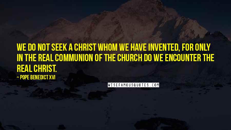 Pope Benedict XVI Quotes: We do not seek a Christ whom we have invented, for only in the real communion of the Church do we encounter the real Christ.