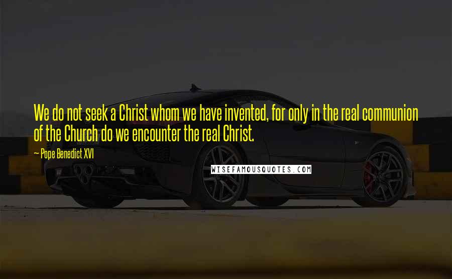 Pope Benedict XVI Quotes: We do not seek a Christ whom we have invented, for only in the real communion of the Church do we encounter the real Christ.