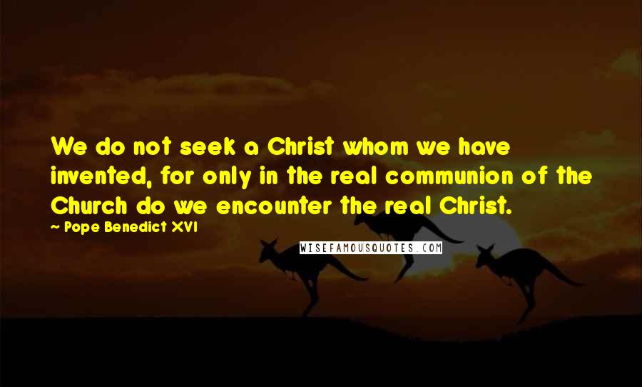 Pope Benedict XVI Quotes: We do not seek a Christ whom we have invented, for only in the real communion of the Church do we encounter the real Christ.