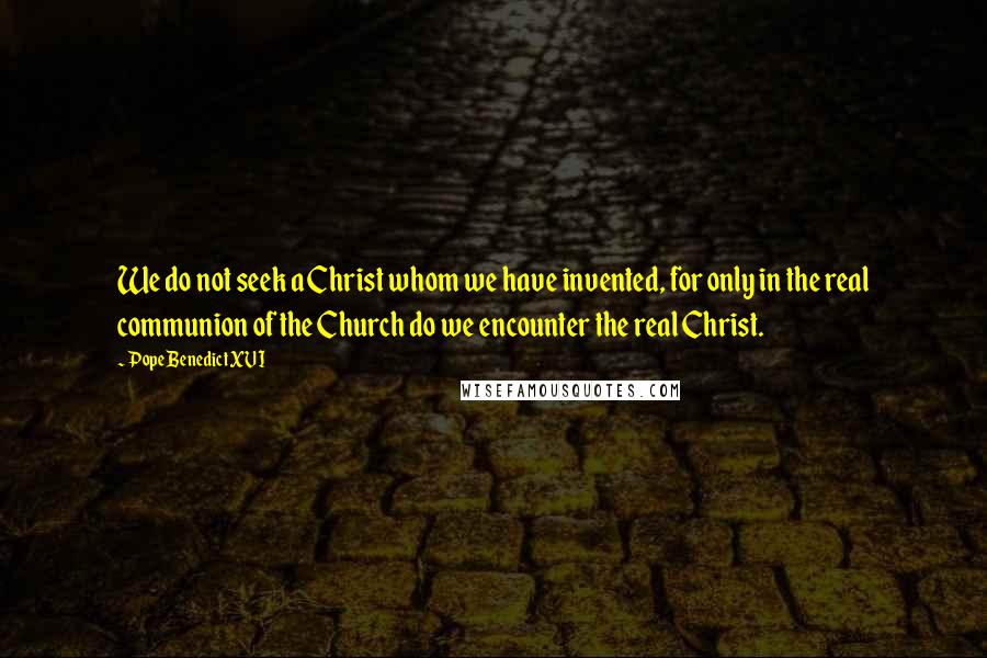 Pope Benedict XVI Quotes: We do not seek a Christ whom we have invented, for only in the real communion of the Church do we encounter the real Christ.