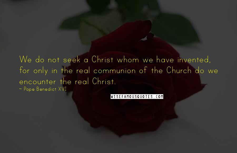 Pope Benedict XVI Quotes: We do not seek a Christ whom we have invented, for only in the real communion of the Church do we encounter the real Christ.