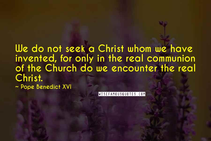 Pope Benedict XVI Quotes: We do not seek a Christ whom we have invented, for only in the real communion of the Church do we encounter the real Christ.