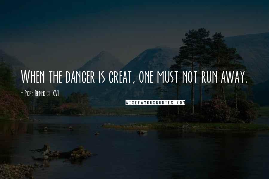 Pope Benedict XVI Quotes: When the danger is great, one must not run away.