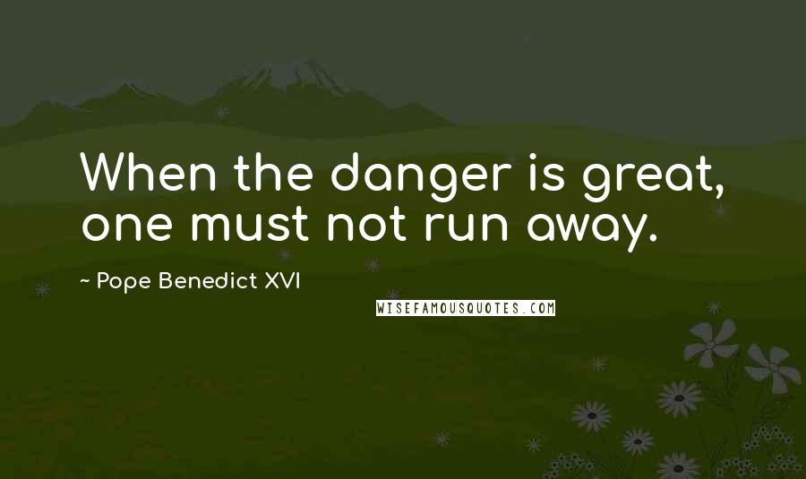 Pope Benedict XVI Quotes: When the danger is great, one must not run away.