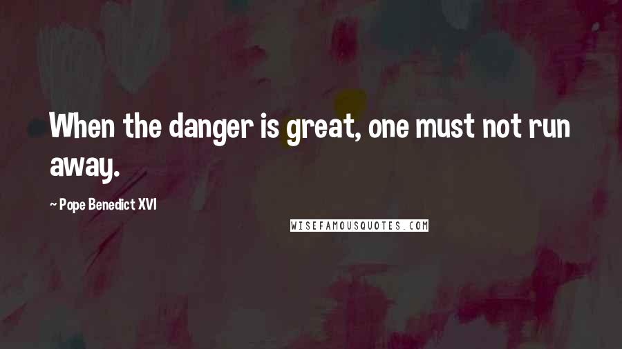 Pope Benedict XVI Quotes: When the danger is great, one must not run away.