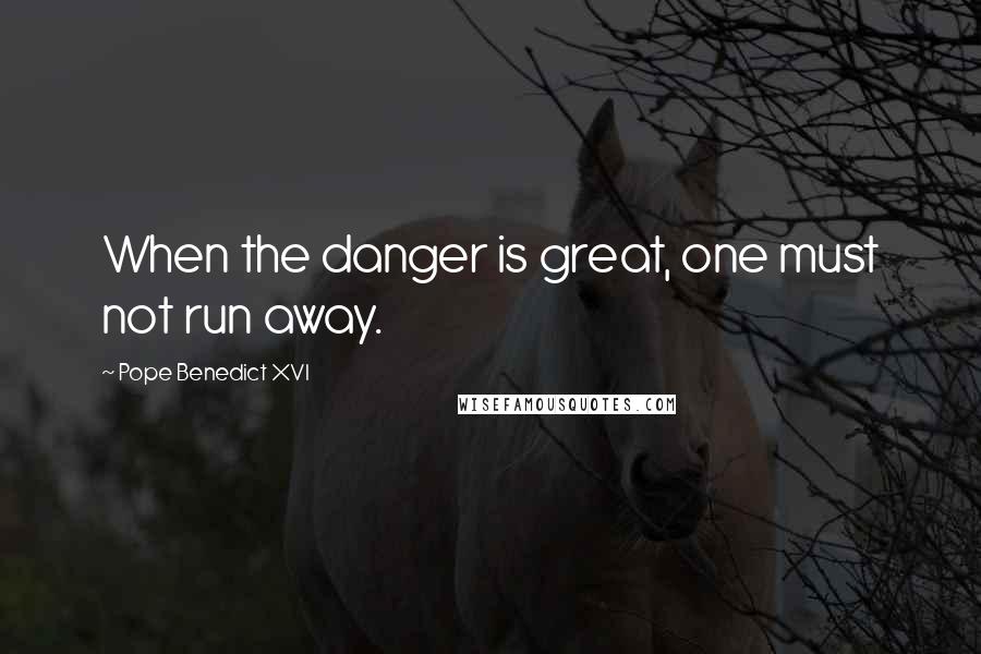 Pope Benedict XVI Quotes: When the danger is great, one must not run away.