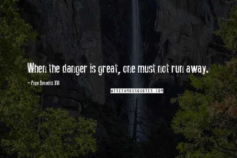 Pope Benedict XVI Quotes: When the danger is great, one must not run away.