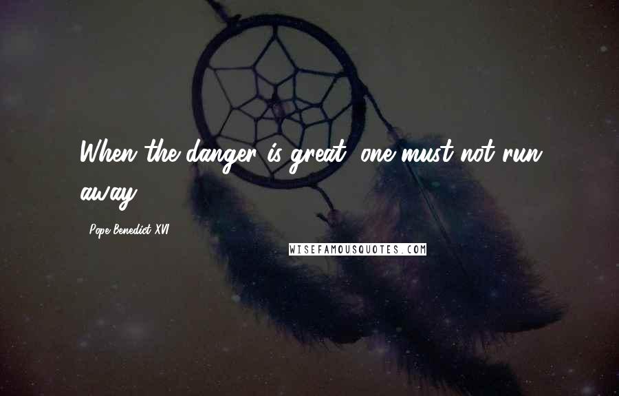 Pope Benedict XVI Quotes: When the danger is great, one must not run away.