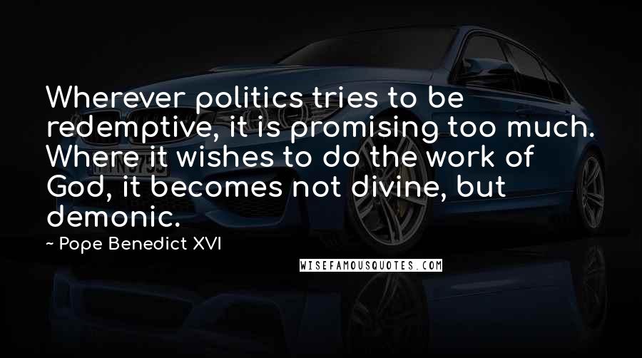 Pope Benedict XVI Quotes: Wherever politics tries to be redemptive, it is promising too much. Where it wishes to do the work of God, it becomes not divine, but demonic.