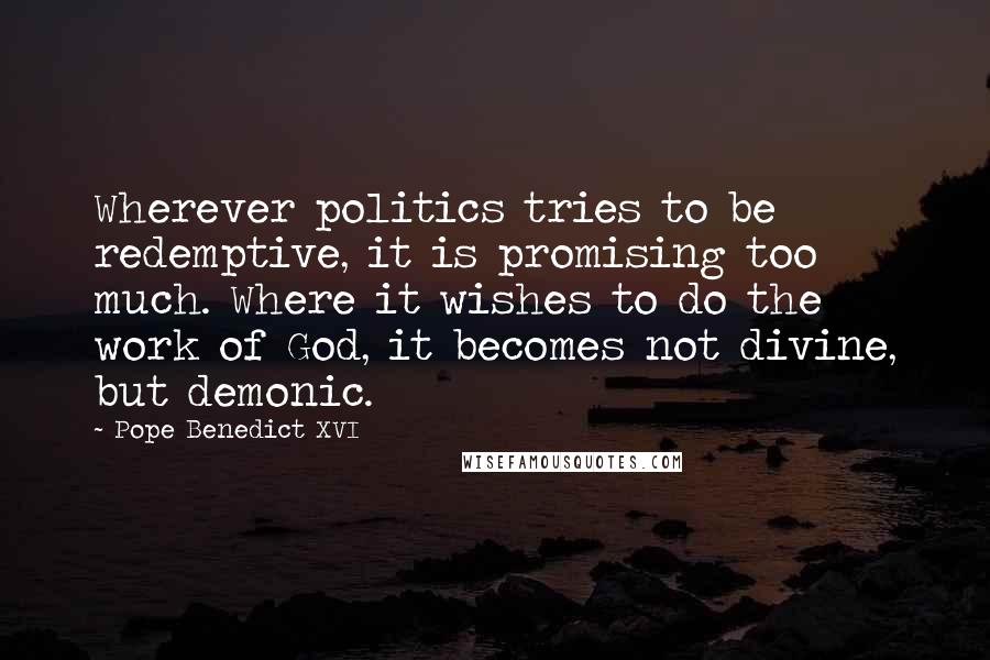 Pope Benedict XVI Quotes: Wherever politics tries to be redemptive, it is promising too much. Where it wishes to do the work of God, it becomes not divine, but demonic.