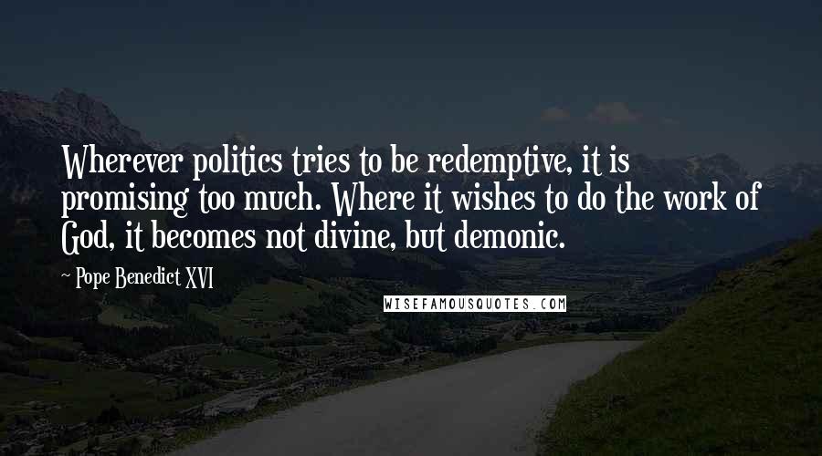 Pope Benedict XVI Quotes: Wherever politics tries to be redemptive, it is promising too much. Where it wishes to do the work of God, it becomes not divine, but demonic.