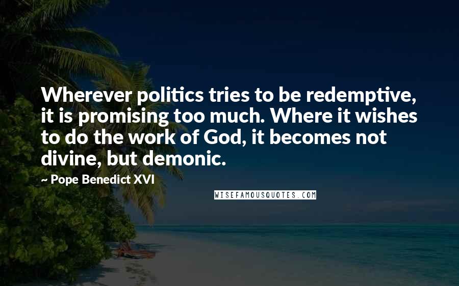 Pope Benedict XVI Quotes: Wherever politics tries to be redemptive, it is promising too much. Where it wishes to do the work of God, it becomes not divine, but demonic.