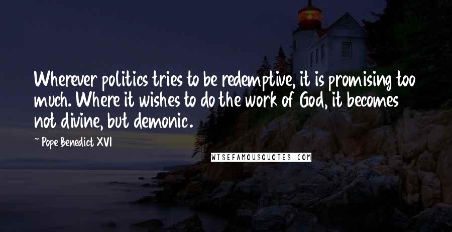 Pope Benedict XVI Quotes: Wherever politics tries to be redemptive, it is promising too much. Where it wishes to do the work of God, it becomes not divine, but demonic.