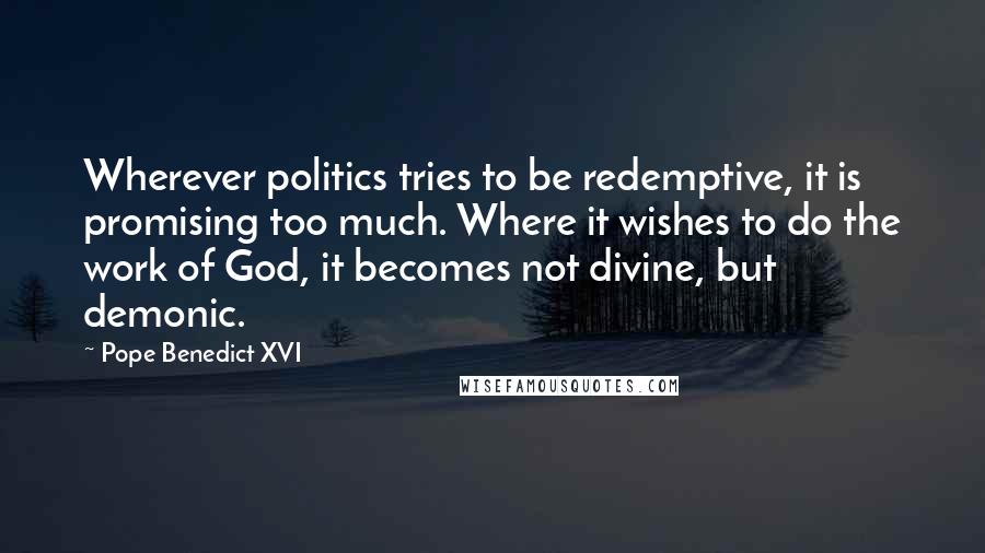 Pope Benedict XVI Quotes: Wherever politics tries to be redemptive, it is promising too much. Where it wishes to do the work of God, it becomes not divine, but demonic.