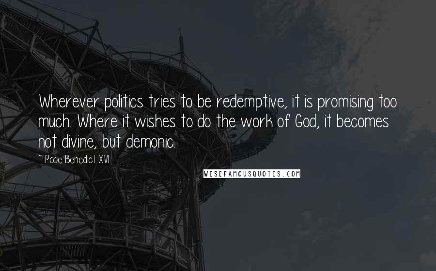 Pope Benedict XVI Quotes: Wherever politics tries to be redemptive, it is promising too much. Where it wishes to do the work of God, it becomes not divine, but demonic.