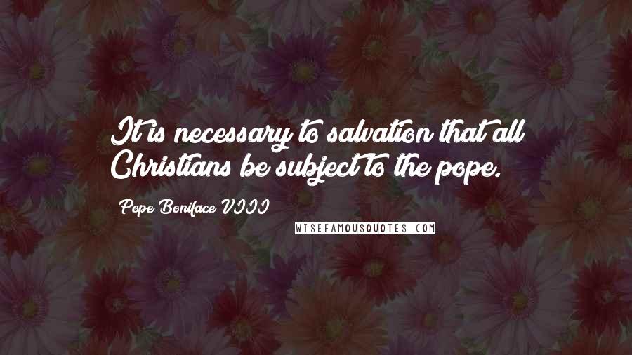 Pope Boniface VIII Quotes: It is necessary to salvation that all Christians be subject to the pope.