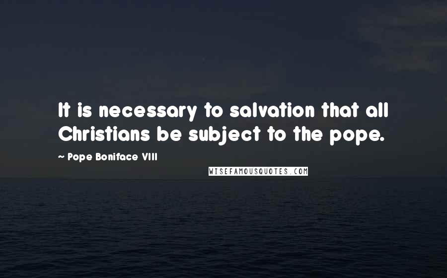 Pope Boniface VIII Quotes: It is necessary to salvation that all Christians be subject to the pope.