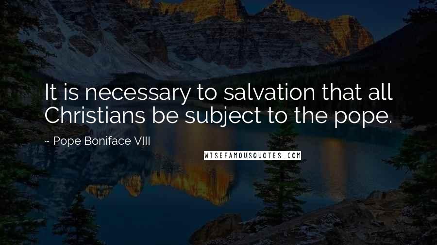 Pope Boniface VIII Quotes: It is necessary to salvation that all Christians be subject to the pope.