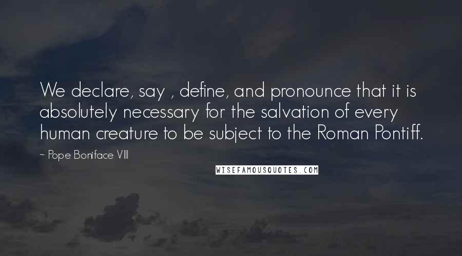 Pope Boniface VIII Quotes: We declare, say , define, and pronounce that it is absolutely necessary for the salvation of every human creature to be subject to the Roman Pontiff.