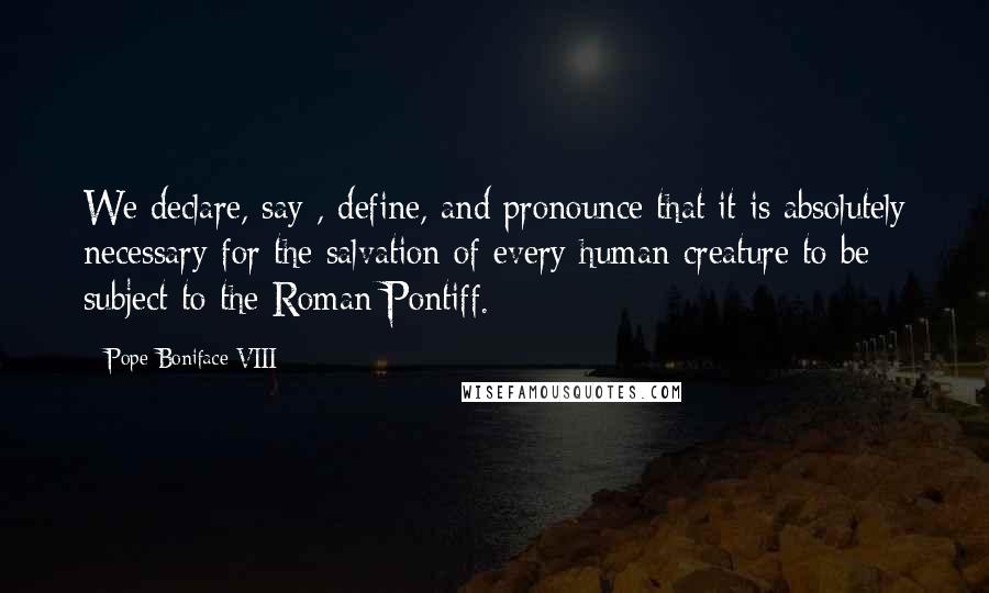 Pope Boniface VIII Quotes: We declare, say , define, and pronounce that it is absolutely necessary for the salvation of every human creature to be subject to the Roman Pontiff.