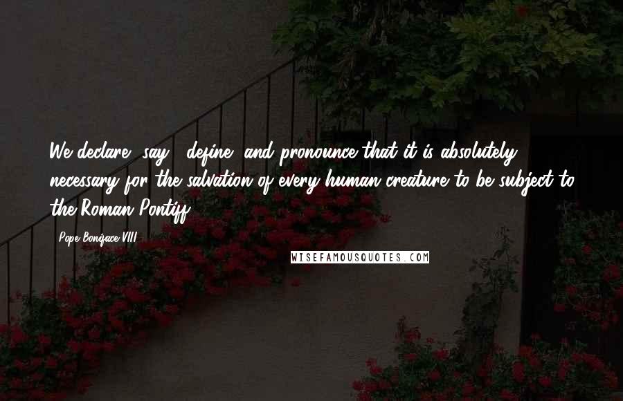 Pope Boniface VIII Quotes: We declare, say , define, and pronounce that it is absolutely necessary for the salvation of every human creature to be subject to the Roman Pontiff.