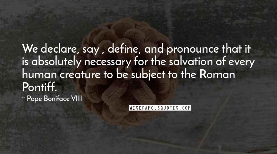 Pope Boniface VIII Quotes: We declare, say , define, and pronounce that it is absolutely necessary for the salvation of every human creature to be subject to the Roman Pontiff.