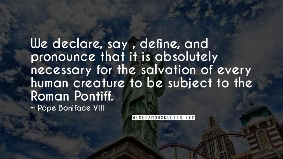 Pope Boniface VIII Quotes: We declare, say , define, and pronounce that it is absolutely necessary for the salvation of every human creature to be subject to the Roman Pontiff.