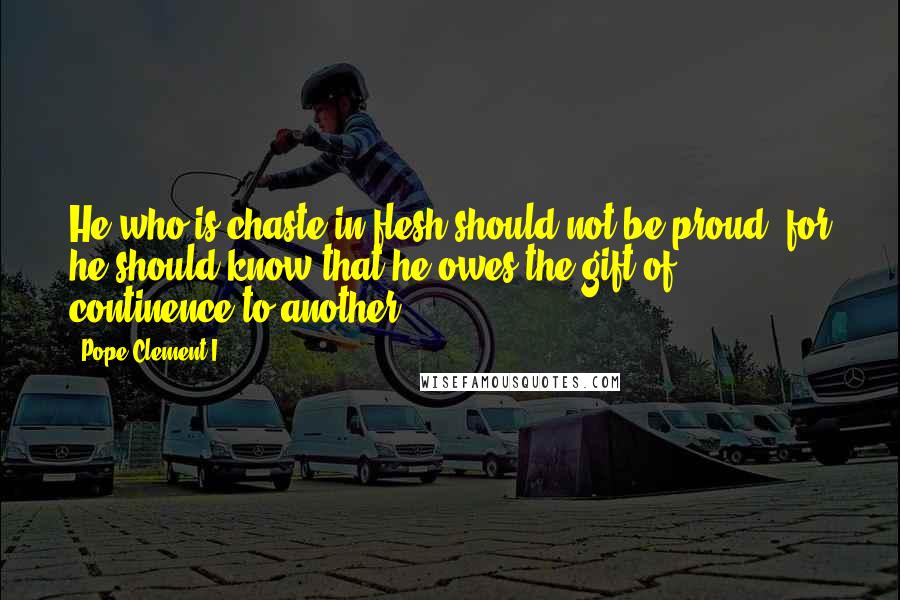 Pope Clement I Quotes: He who is chaste in flesh should not be proud, for he should know that he owes the gift of continence to another.