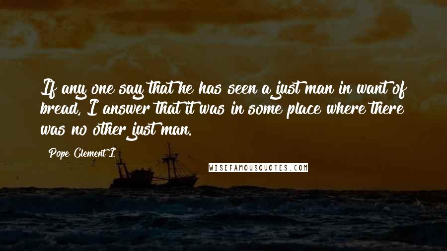 Pope Clement I Quotes: If any one say that he has seen a just man in want of bread, I answer that it was in some place where there was no other just man.