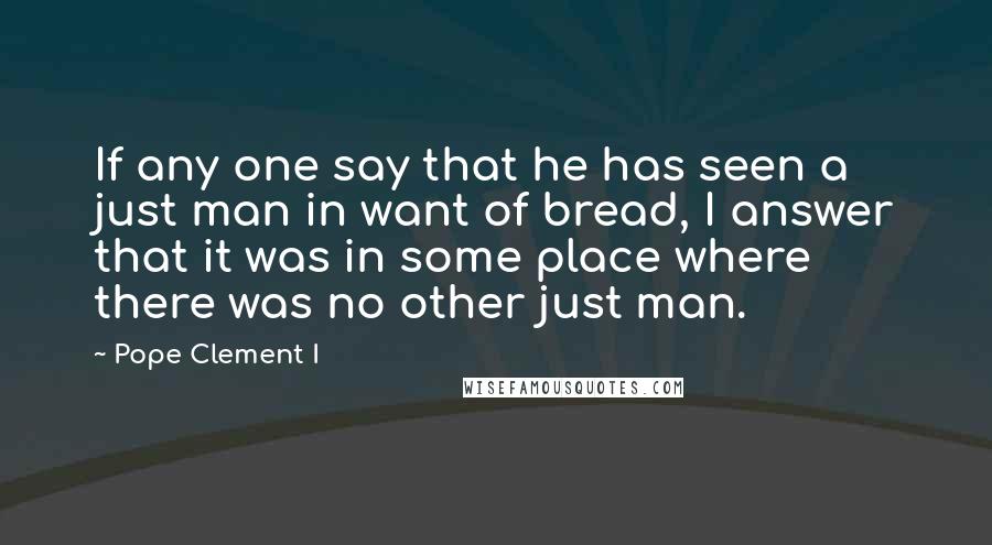 Pope Clement I Quotes: If any one say that he has seen a just man in want of bread, I answer that it was in some place where there was no other just man.