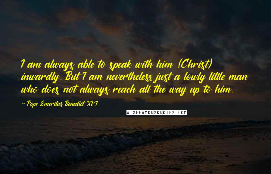 Pope Emeritus Benedict XVI Quotes: I am always able to speak with him (Christ) inwardly. But I am nevertheless just a lowly little man who does not always reach all the way up to him.