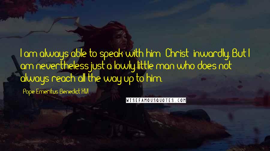 Pope Emeritus Benedict XVI Quotes: I am always able to speak with him (Christ) inwardly. But I am nevertheless just a lowly little man who does not always reach all the way up to him.