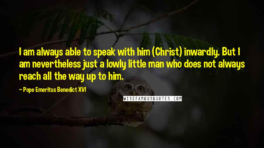 Pope Emeritus Benedict XVI Quotes: I am always able to speak with him (Christ) inwardly. But I am nevertheless just a lowly little man who does not always reach all the way up to him.