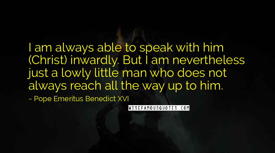 Pope Emeritus Benedict XVI Quotes: I am always able to speak with him (Christ) inwardly. But I am nevertheless just a lowly little man who does not always reach all the way up to him.