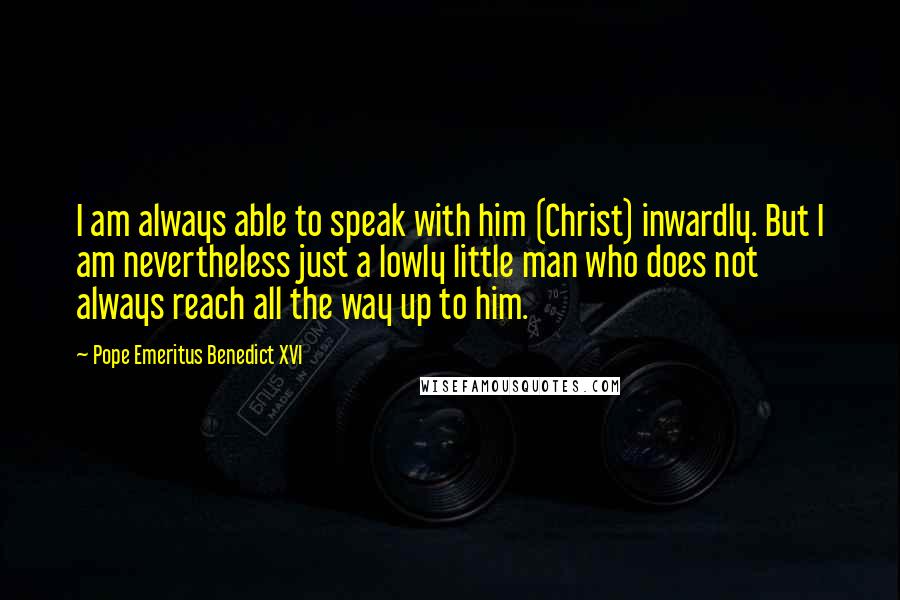 Pope Emeritus Benedict XVI Quotes: I am always able to speak with him (Christ) inwardly. But I am nevertheless just a lowly little man who does not always reach all the way up to him.