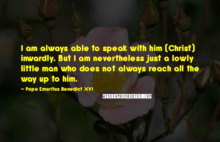 Pope Emeritus Benedict XVI Quotes: I am always able to speak with him (Christ) inwardly. But I am nevertheless just a lowly little man who does not always reach all the way up to him.