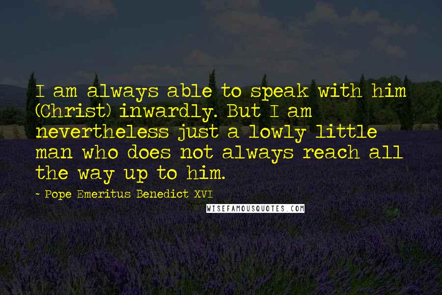 Pope Emeritus Benedict XVI Quotes: I am always able to speak with him (Christ) inwardly. But I am nevertheless just a lowly little man who does not always reach all the way up to him.