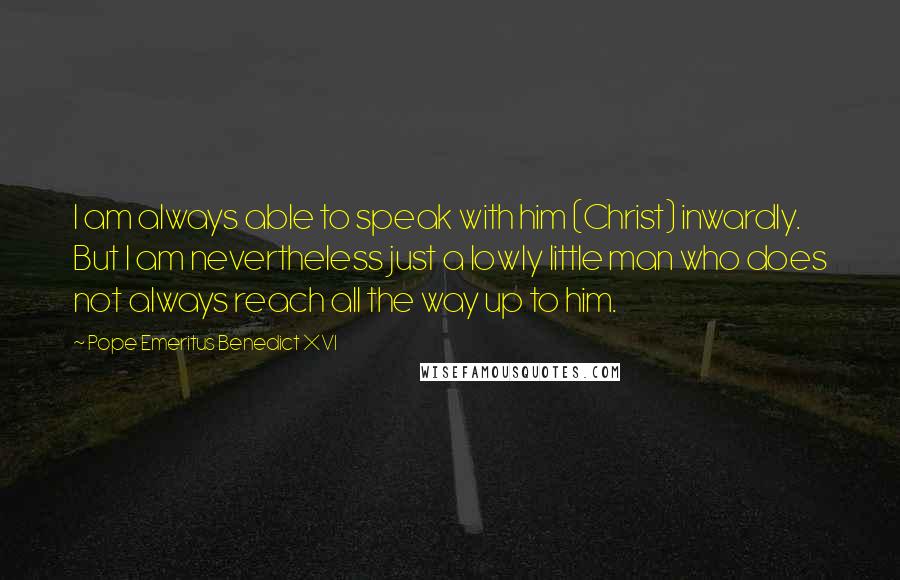 Pope Emeritus Benedict XVI Quotes: I am always able to speak with him (Christ) inwardly. But I am nevertheless just a lowly little man who does not always reach all the way up to him.