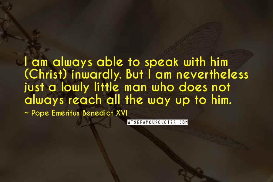 Pope Emeritus Benedict XVI Quotes: I am always able to speak with him (Christ) inwardly. But I am nevertheless just a lowly little man who does not always reach all the way up to him.