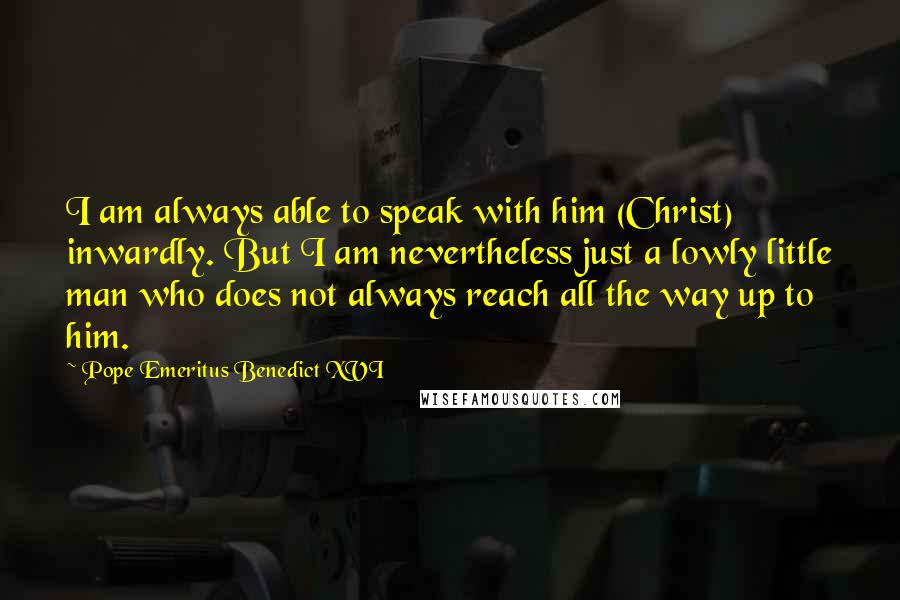 Pope Emeritus Benedict XVI Quotes: I am always able to speak with him (Christ) inwardly. But I am nevertheless just a lowly little man who does not always reach all the way up to him.