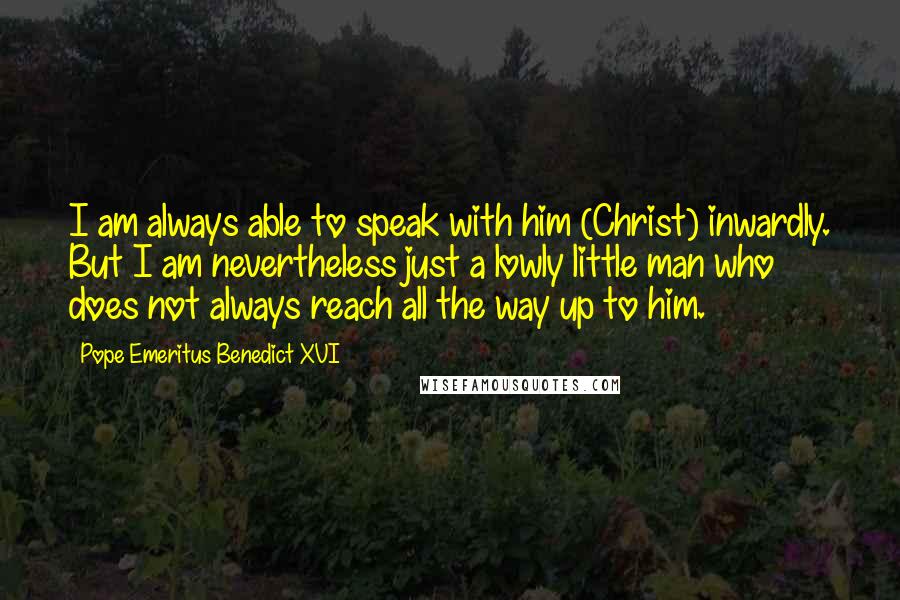 Pope Emeritus Benedict XVI Quotes: I am always able to speak with him (Christ) inwardly. But I am nevertheless just a lowly little man who does not always reach all the way up to him.