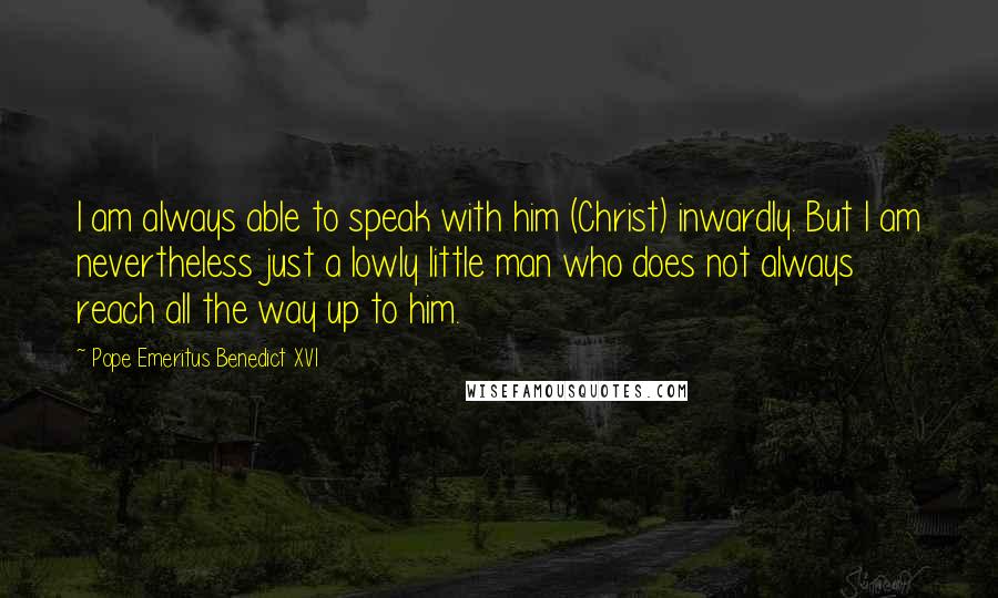 Pope Emeritus Benedict XVI Quotes: I am always able to speak with him (Christ) inwardly. But I am nevertheless just a lowly little man who does not always reach all the way up to him.