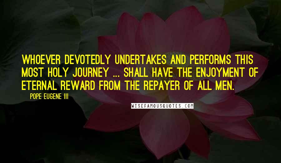 Pope Eugene III Quotes: Whoever devotedly undertakes and performs this most holy journey ... shall have the enjoyment of eternal reward from the repayer of all men.