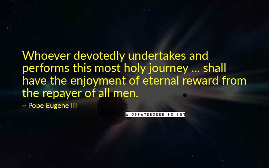 Pope Eugene III Quotes: Whoever devotedly undertakes and performs this most holy journey ... shall have the enjoyment of eternal reward from the repayer of all men.