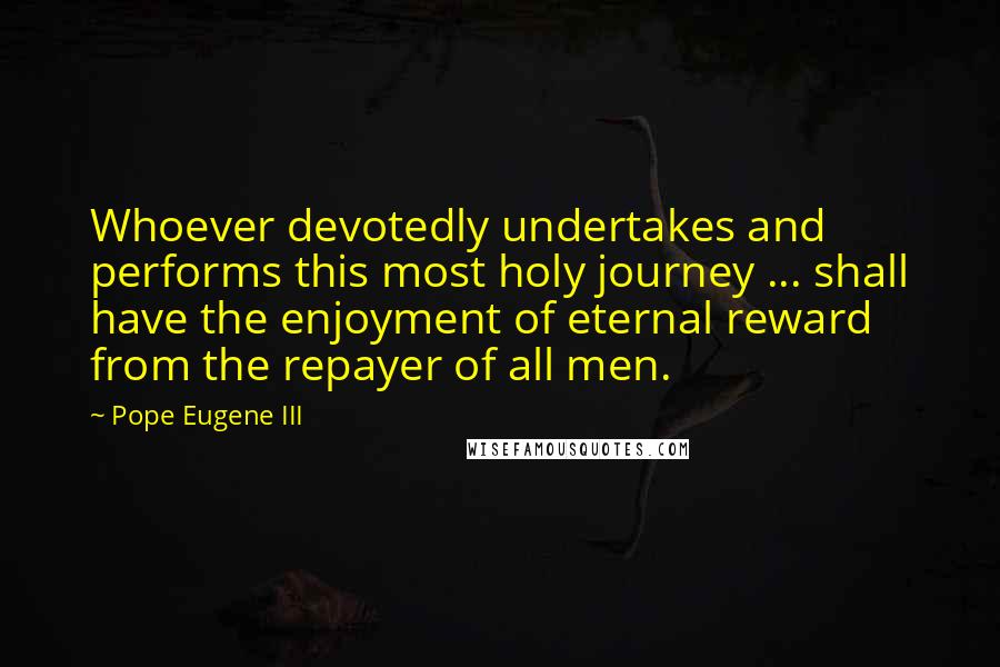 Pope Eugene III Quotes: Whoever devotedly undertakes and performs this most holy journey ... shall have the enjoyment of eternal reward from the repayer of all men.