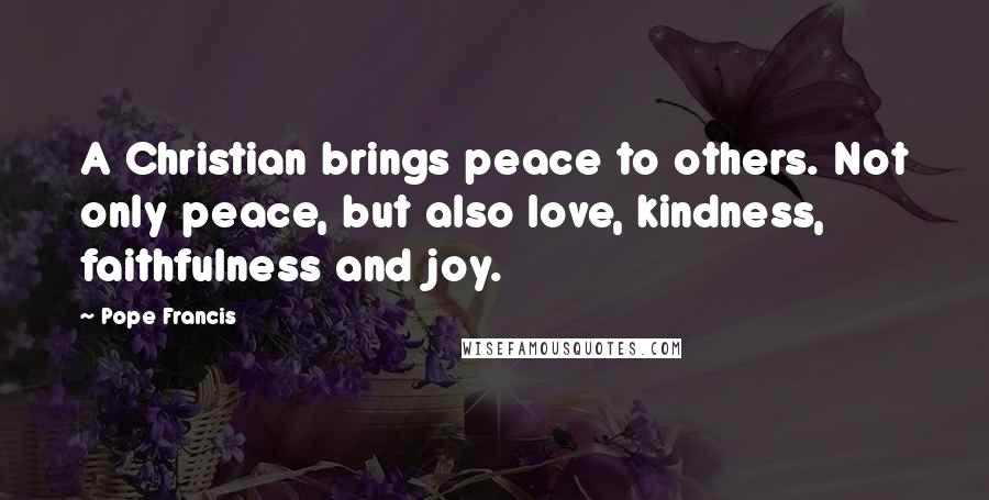 Pope Francis Quotes: A Christian brings peace to others. Not only peace, but also love, kindness, faithfulness and joy.