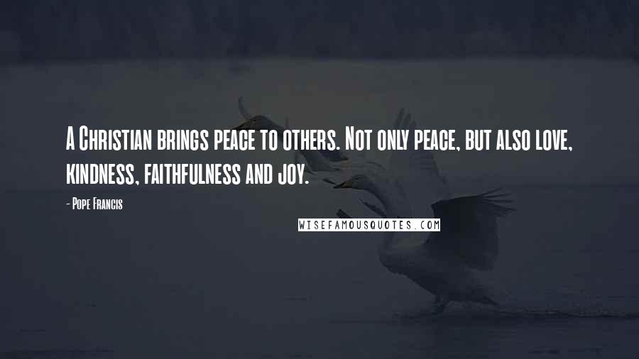 Pope Francis Quotes: A Christian brings peace to others. Not only peace, but also love, kindness, faithfulness and joy.